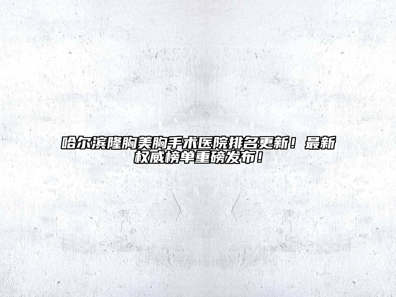 哈尔滨隆胸美胸手术医院排名更新！最新权威榜单重磅发布！