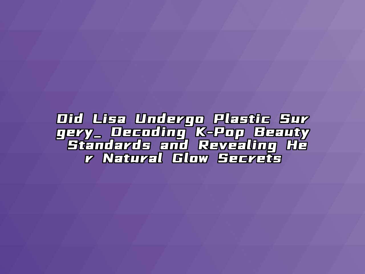 Did Lisa Undergo Plastic Surgery_ Decoding K-Pop Beauty Standards and Revealing Her Natural Glow Secrets